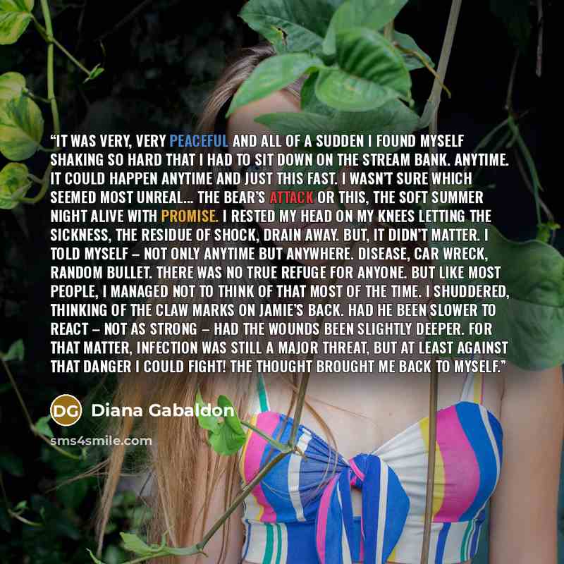 “It was very, very peaceful and all of a sudden I found myself shaking so hard that I had to sit down on the stream bank. Anytime. It could happen anytime and just this fast. I wasn’t sure which seemed most unreal... the bear’s attack or this, the soft summer night alive with promise. I rested my…” quote by Diana Gabaldon
