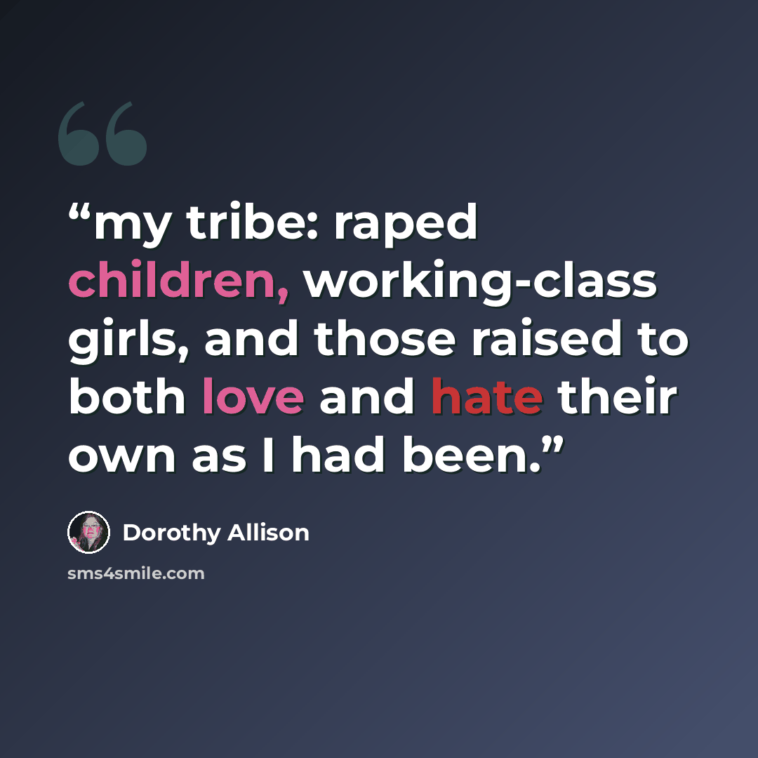 “my tribe: raped children, working-class girls, and those raised to both love and hate their own as I had been.” quote by Dorothy Allison