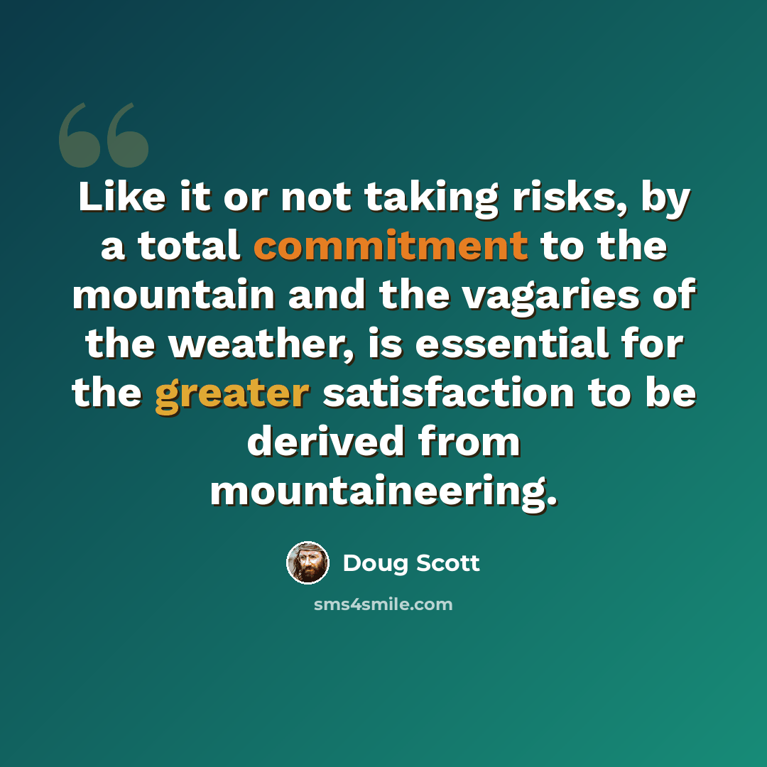 “Like it or not taking risks, by a total commitment to the mountain and the vagaries of the weather, is essential for the greater satisfaction to be derived from mountaineering.” quote by Doug Scott
