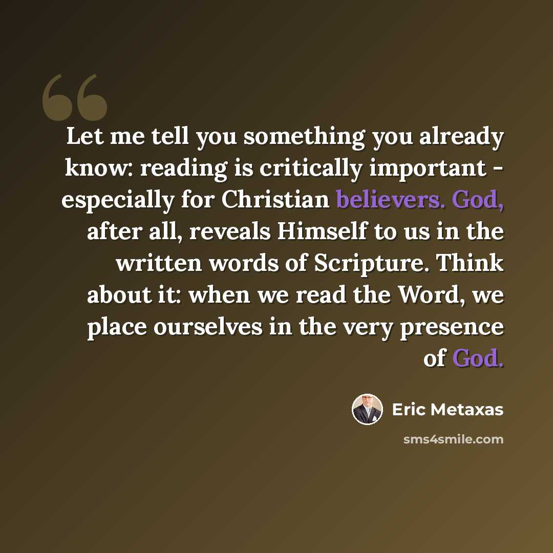 “Let me tell you something you already know: reading is critically important - especially for Christian believers. God, after all, reveals Himself to us in the written words of Scripture. Think about it: when we read the Word, we place ourselves in the very presence of God.” quote by Eric Metaxas