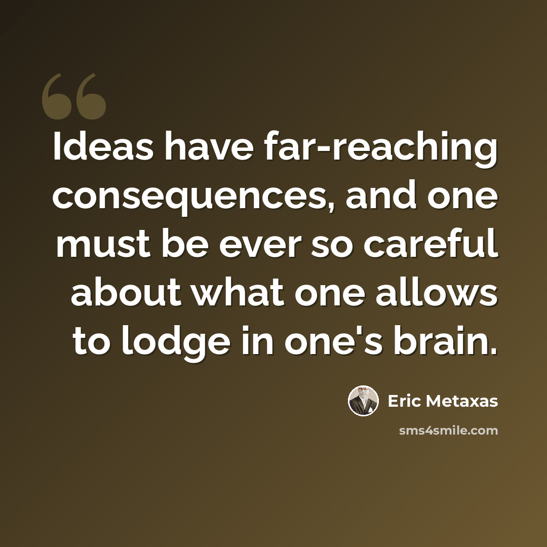 “Ideas have far-reaching consequences, and one must be ever so careful about what one allows to lodge in one's brain.” quote by Eric Metaxas