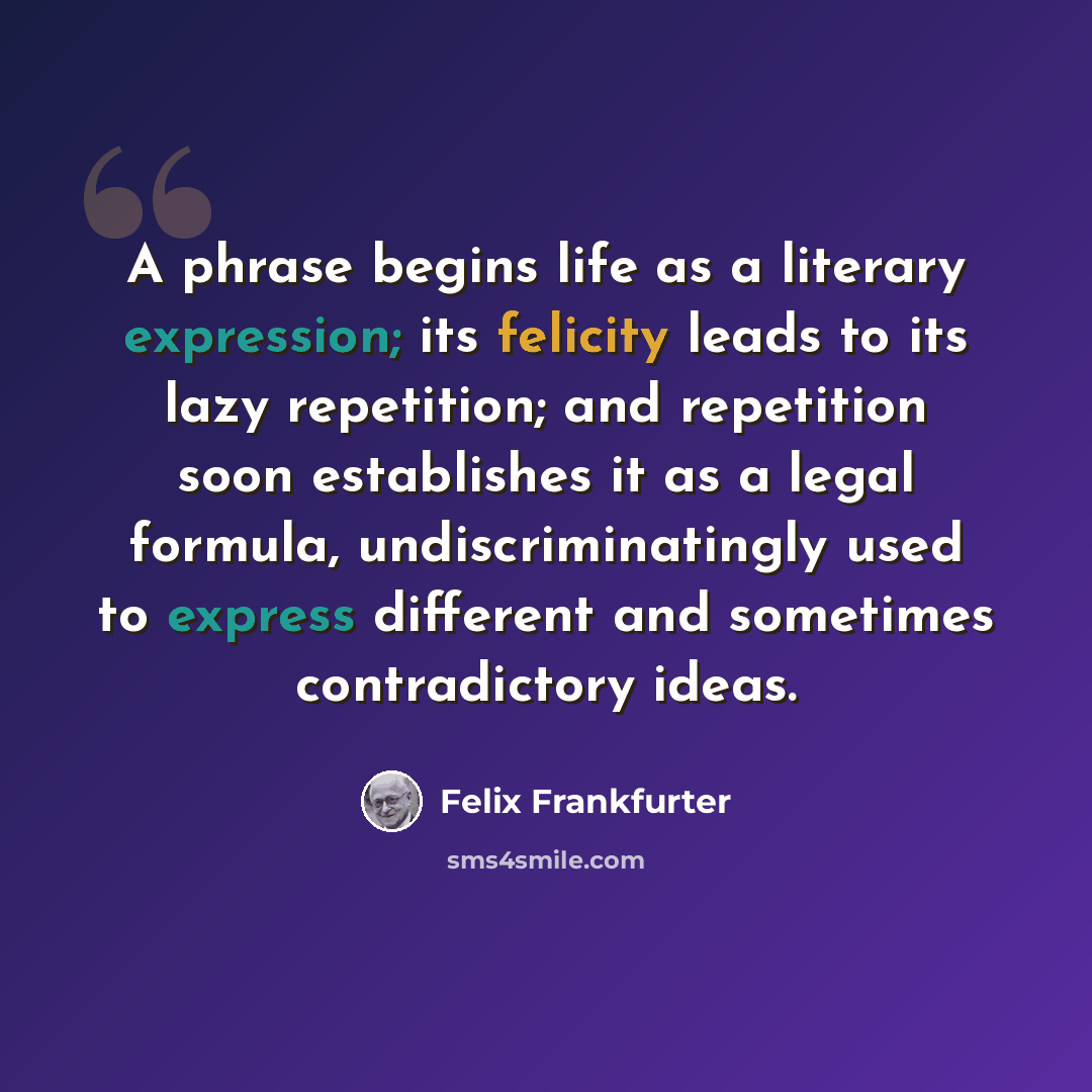 “A phrase begins life as a literary expression; its felicity leads to its lazy repetition; and repetition soon establishes it as a legal formula, undiscriminatingly used to express different and sometimes contradictory ideas.” quote by Felix Frankfurter