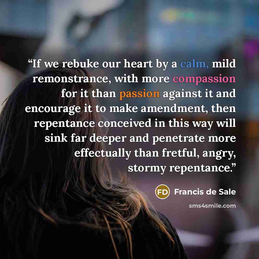 “If we rebuke our heart by a calm, mild remonstrance, with more compassion for it than passion against it and encourage it to make amendment, then repentance conceived in this way will sink far deeper and penetrate more effectually than fretful, angry, stormy repentance.” quote by Francis de Sale