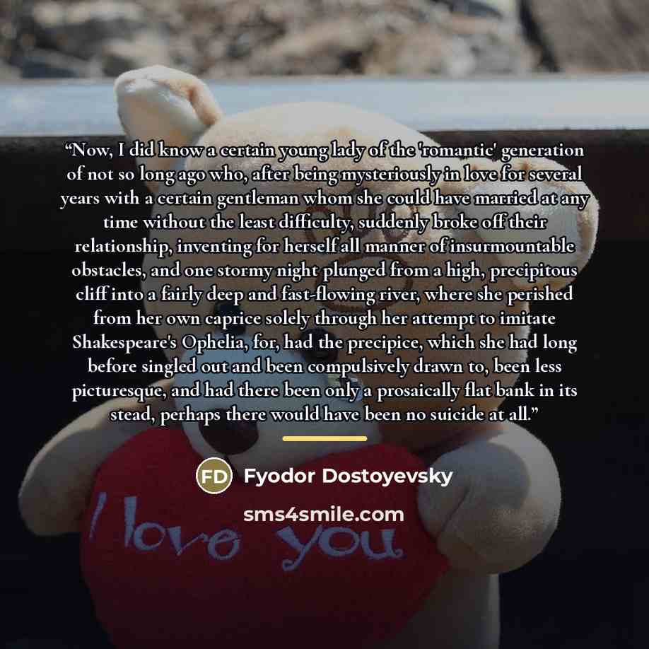 “Now, I did know a certain young lady of the 'romantic' generation of not so long ago who, after being mysteriously in love for several years with a certain gentleman whom she could have married at any time without the least difficulty, suddenly broke off their relationship, inventing for herself…” quote by Fyodor Dostoyevsky