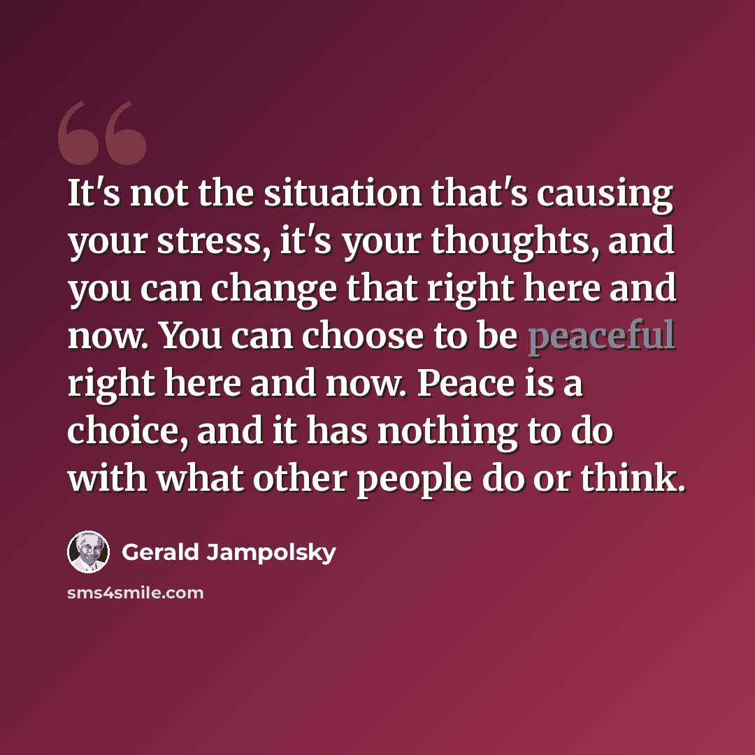 “It's not the situation that's causing your stress, it's your thoughts, and you can change that right here and now. You can choose to be peaceful right here and now. Peace is a choice, and it has nothing to do with what other people do or think.” quote by Gerald Jampolsky