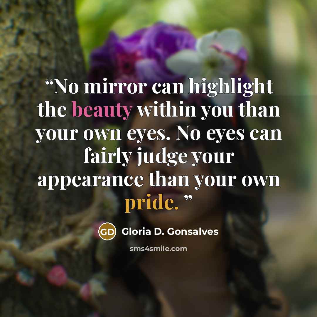 “No mirror can highlight the beauty within you than your own eyes. No eyes can fairly judge your appearance than your own pride.” quote by Gloria D. Gonsalves