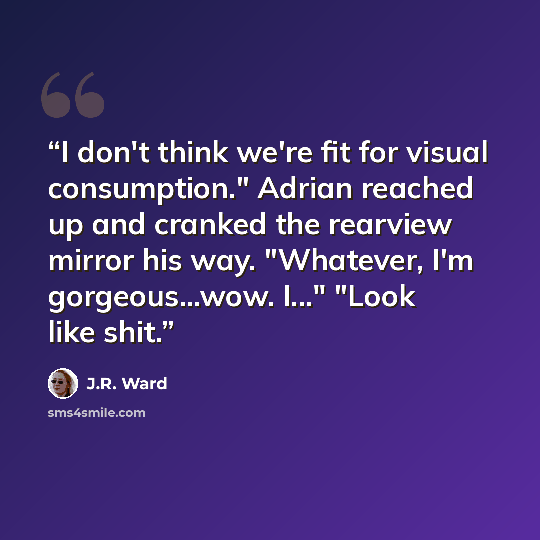 “I don't think we're fit for visual consumption." Adrian reached up and cranked the rearview mirror his way. "Whatever, I'm gorgeous...wow. I..." "Look like shit.” quote by J.R. Ward