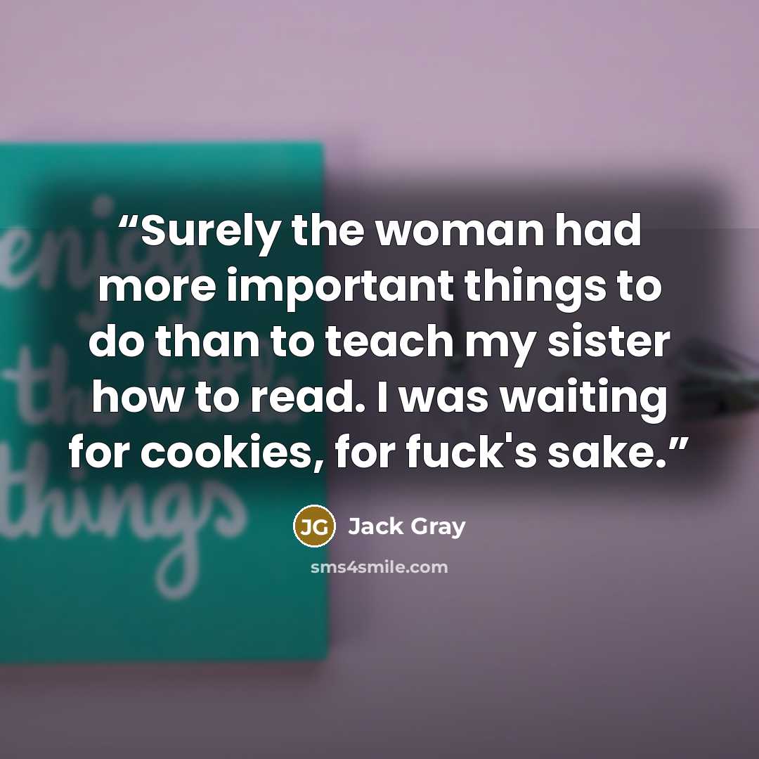 “Surely the woman had more important things to do than to teach my sister how to read. I was waiting for cookies, for fuck's sake.” quote by Jack Gray