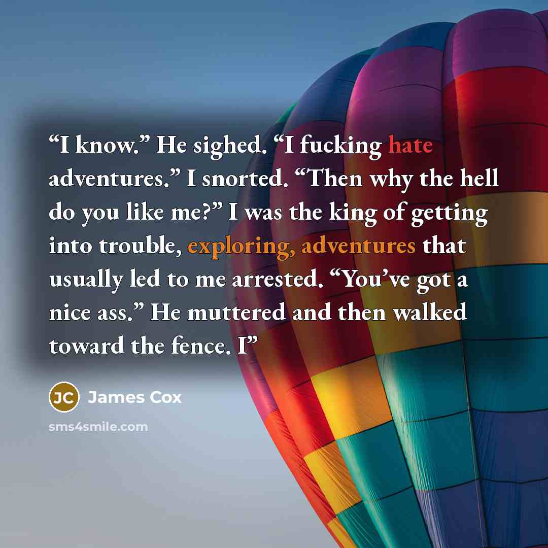 “I know.” He sighed. “I fucking hate adventures.” I snorted. “Then why the hell do you like me?” I was the king of getting into trouble, exploring, adventures that usually led to me arrested. “You’ve got a nice ass.” He muttered and then walked toward the fence. I” quote by James Cox