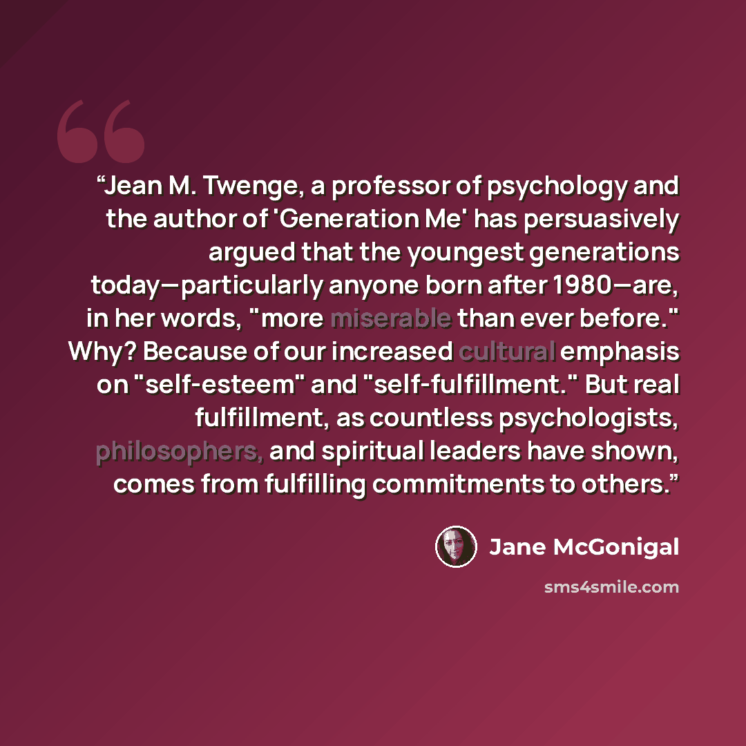“Jean M. Twenge, a professor of psychology and the author of 'Generation Me' has persuasively argued that the youngest generations today—particularly anyone born after 1980—are, in her words, "more miserable than ever before." Why? Because of our increased cultural emphasis on "self-esteem" and…” quote by Jane McGonigal