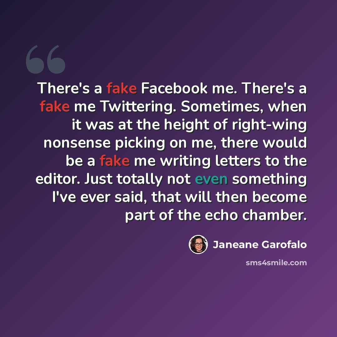 “There's a fake Facebook me. There's a fake me Twittering. Sometimes, when it was at the height of right-wing nonsense picking on me, there would be a fake me writing letters to the editor. Just totally not even something I've ever said, that will then become part of the echo chamber.” quote by Janeane Garofalo
