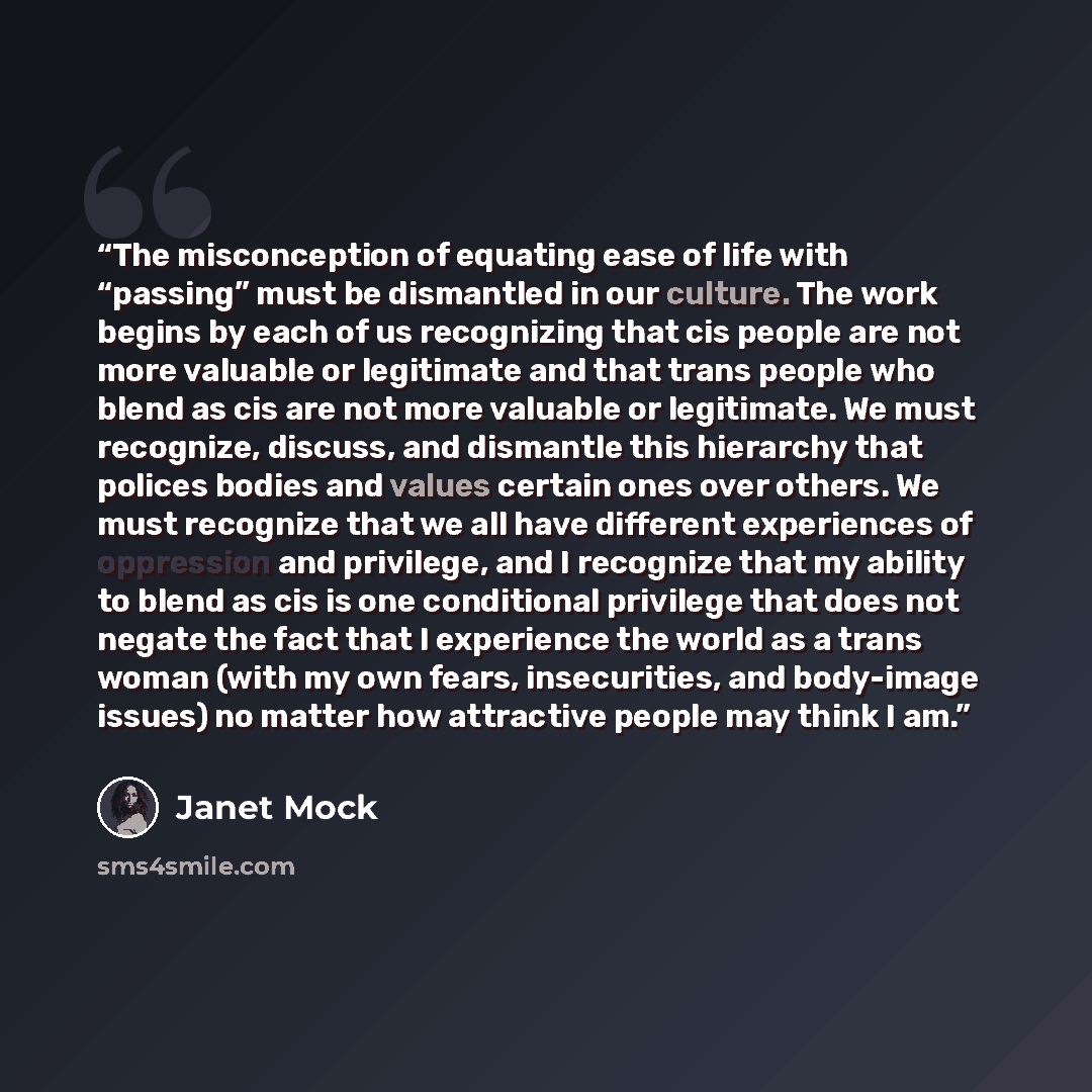 “The misconception of equating ease of life with “passing” must be dismantled in our culture. The work begins by each of us recognizing that cis people are not more valuable or legitimate and that trans people who blend as cis are not more valuable or legitimate. We must recognize, discuss, and…” quote by Janet Mock
