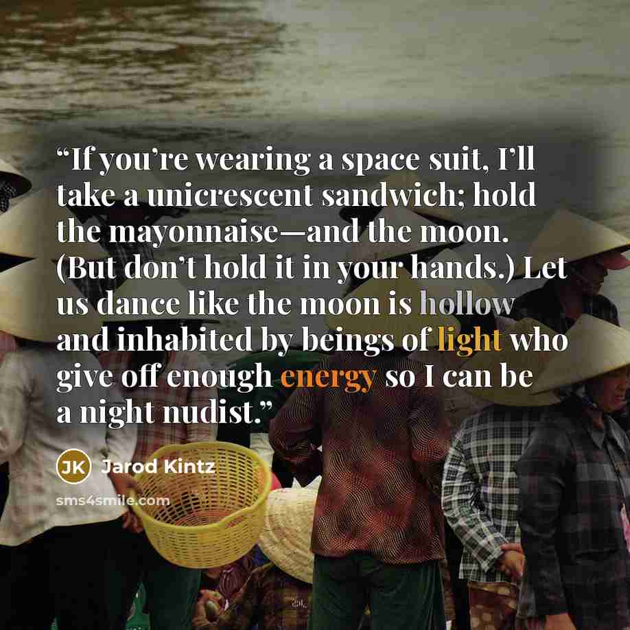 “If you’re wearing a space suit, I’ll take a unicrescent sandwich; hold the mayonnaise—and the moon. (But don’t hold it in your hands.) Let us dance like the moon is hollow and inhabited by beings of light who give off enough energy so I can be a night nudist.” quote by Jarod Kintz