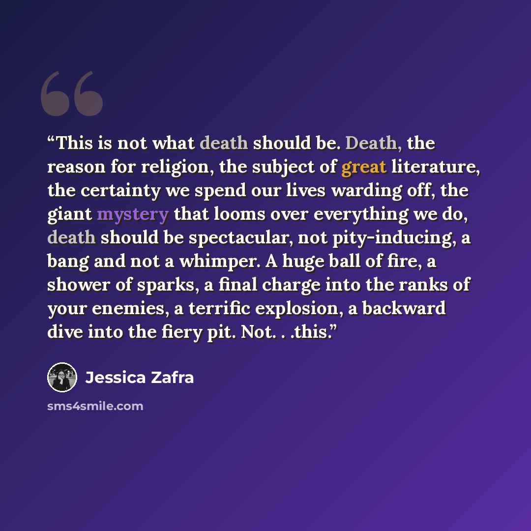 “This is not what death should be. Death, the reason for religion, the subject of great literature, the certainty we spend our lives warding off, the giant mystery that looms over everything we do, death should be spectacular, not pity-inducing, a bang and not a whimper. A huge ball of fire, a…” quote by Jessica Zafra