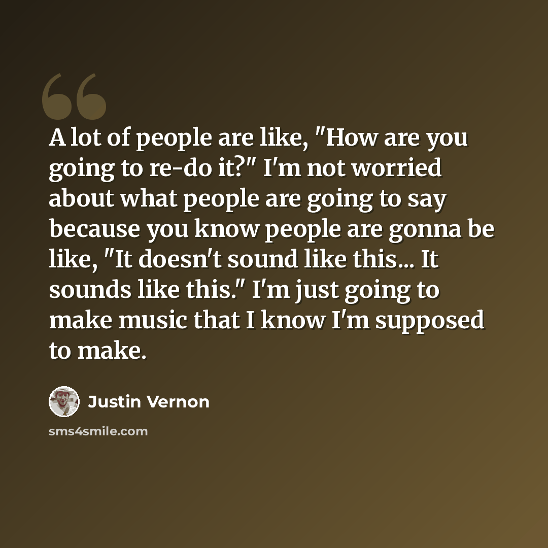 “A lot of people are like, "How are you going to re-do it?" I'm not worried about what people are going to say because you know people are gonna be like, "It doesn't sound like this... It sounds like this." I'm just going to make music that I know I'm supposed to make.” quote by Justin Vernon
