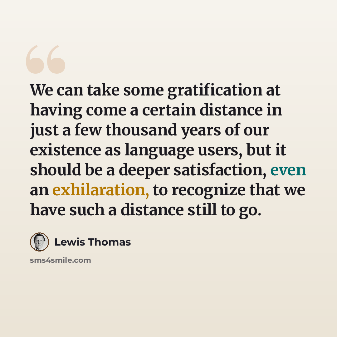 “We can take some gratification at having come a certain distance in just a few thousand years of our existence as language users, but it should be a deeper satisfaction, even an exhilaration, to recognize that we have such a distance still to go.” quote by Lewis Thomas