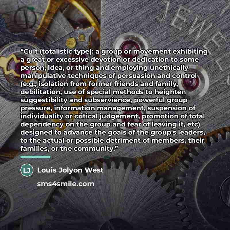 “Cult (totalistic type): a group or movement exhibiting a great or excessive devotion or dedication to some person, idea, or thing and employing unethically manipulative techniques of persuasion and control (e.g., isolation from former friends and family, debilitation, use of special methods to…” quote by Louis Jolyon West