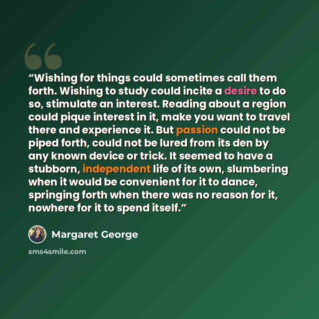 “Wishing for things could sometimes call them forth. Wishing to study could incite a desire to do so, stimulate an interest. Reading about a region could pique interest in it, make you want to travel there and experience it. But passion could not be piped forth, could not be lured from its den by…” quote by Margaret George