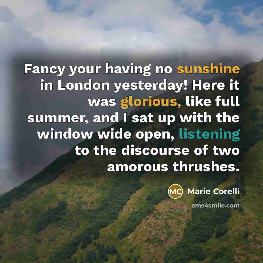 “Fancy your having no sunshine in London yesterday! Here it was glorious, like full summer, and I sat up with the window wide open, listening to the discourse of two amorous thrushes.” quote by Marie Corelli