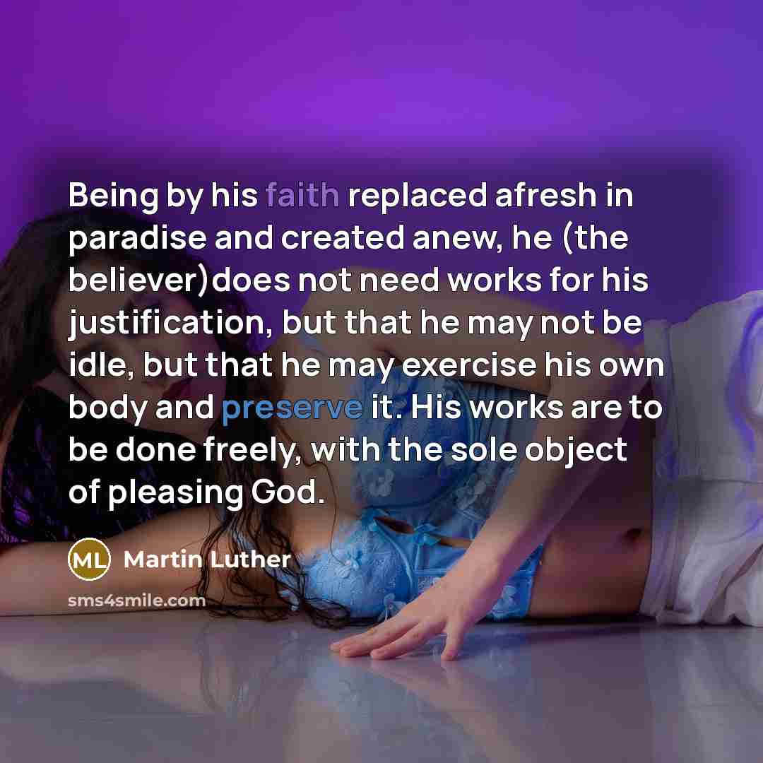 “Being by his faith replaced afresh in paradise and created anew, he (the believer)does not need works for his justification, but that he may not be idle, but that he may exercise his own body and preserve it. His works are to be done freely, with the sole object of pleasing God.” quote by Martin Luther