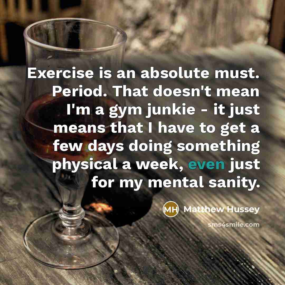 “Exercise is an absolute must. Period. That doesn't mean I'm a gym junkie - it just means that I have to get a few days doing something physical a week, even just for my mental sanity.” quote by Matthew Hussey