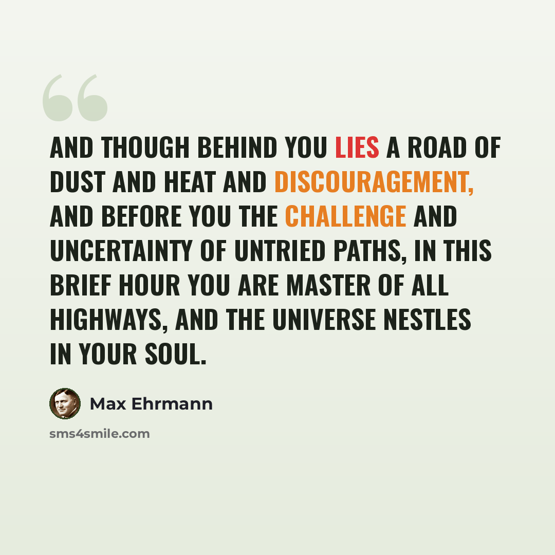 “And though behind you lies a road of dust and heat and discouragement, and before you the challenge and uncertainty of untried paths, in this brief hour you are master of all highways, and the universe nestles in your soul.” quote by Max Ehrmann