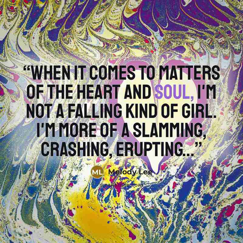 “When it comes to matters of the heart and soul, I'm not a falling kind of girl. I'm more of a slamming, crashing, erupting...” quote by Melody Lee