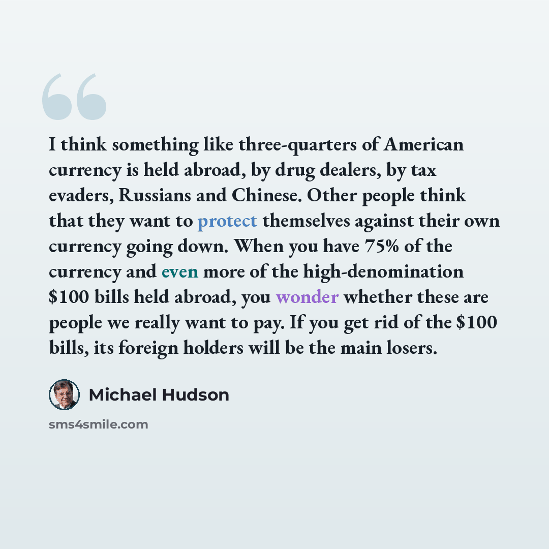 “I think something like three-quarters of American currency is held abroad, by drug dealers, by tax evaders, Russians and Chinese. Other people think that they want to protect themselves against their own currency going down. When you have 75% of the currency and even more of the high-denomination…” quote by Michael Hudson