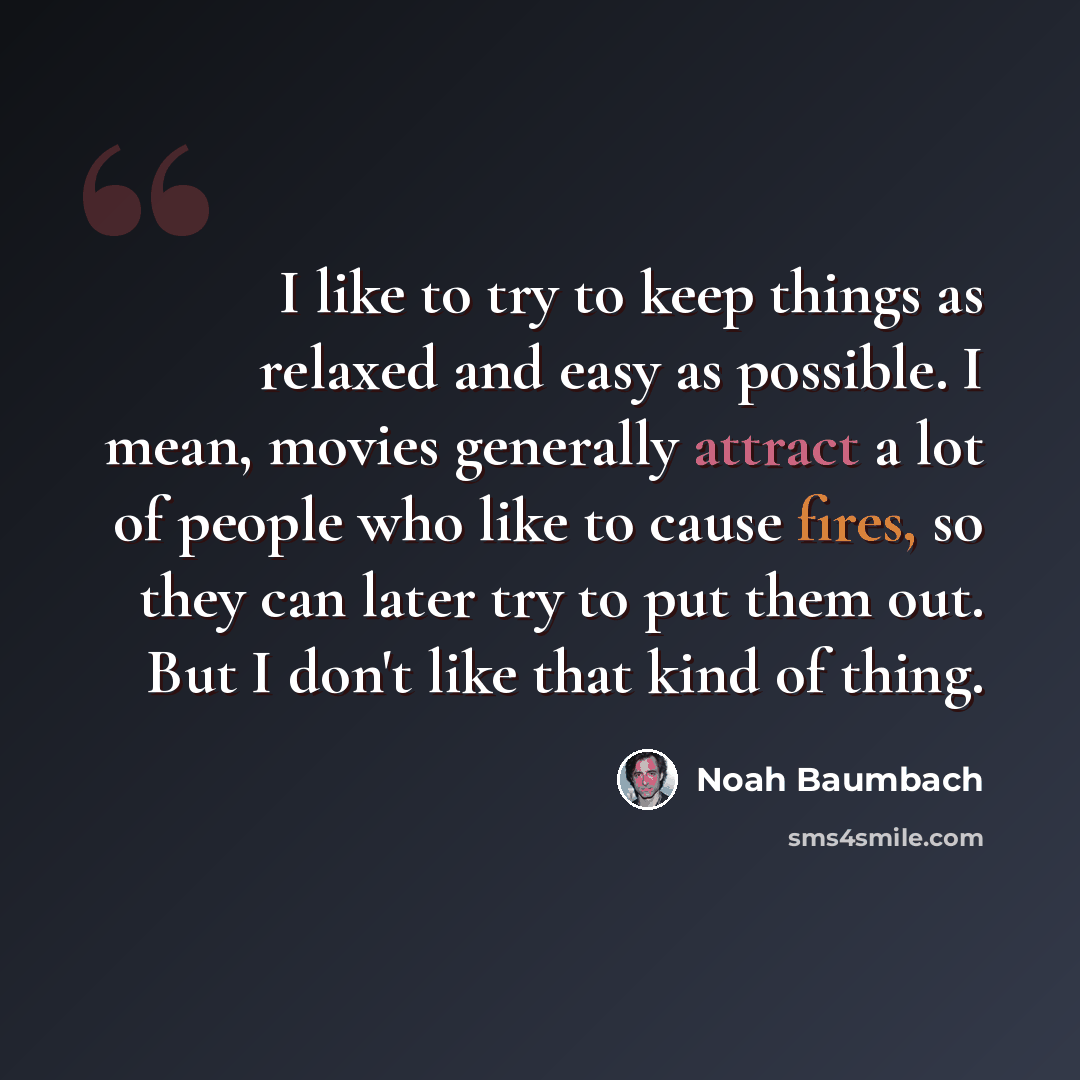 “I like to try to keep things as relaxed and easy as possible. I mean, movies generally attract a lot of people who like to cause fires, so they can later try to put them out. But I don't like that kind of thing.” quote by Noah Baumbach