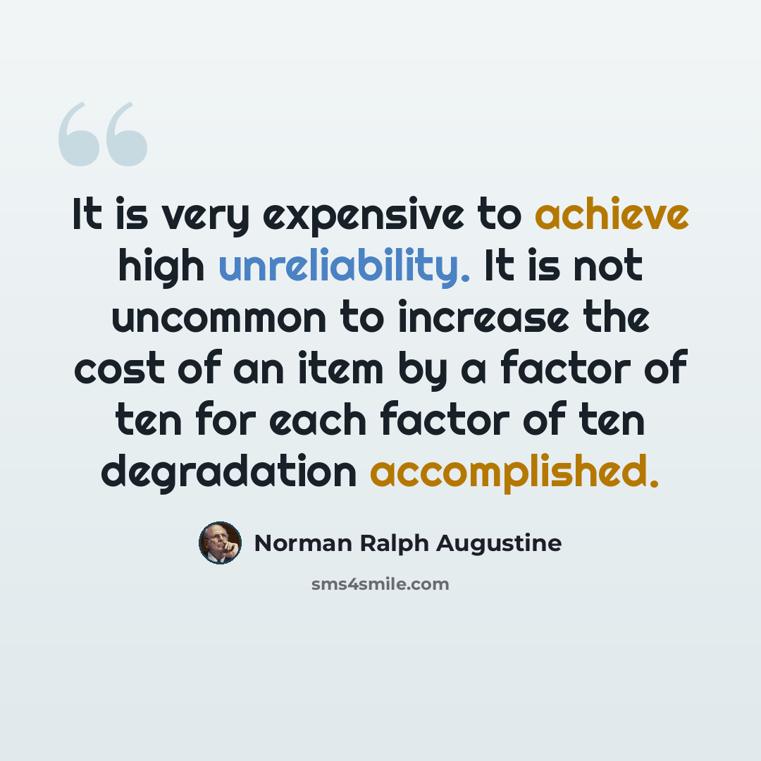 “It is very expensive to achieve high unreliability. It is not uncommon to increase the cost of an item by a factor of ten for each factor of ten degradation accomplished.” quote by Norman Ralph Augustine