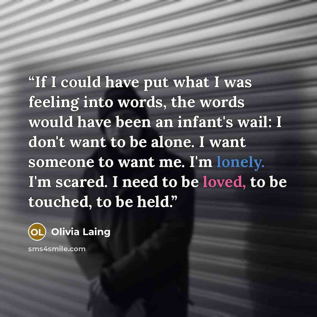 “If I could have put what I was feeling into words, the words would have been an infant's wail: I don't want to be alone. I want someone to want me. I'm lonely. I'm scared. I need to be loved, to be touched, to be held.” quote by Olivia Laing