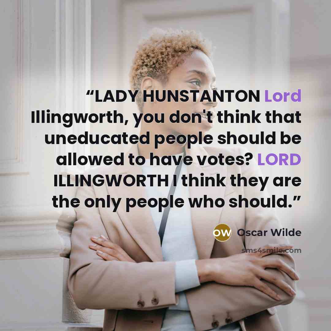 “LADY HUNSTANTON Lord Illingworth, you don't think that uneducated people should be allowed to have votes? LORD ILLINGWORTH I think they are the only people who should.” quote by Oscar Wilde