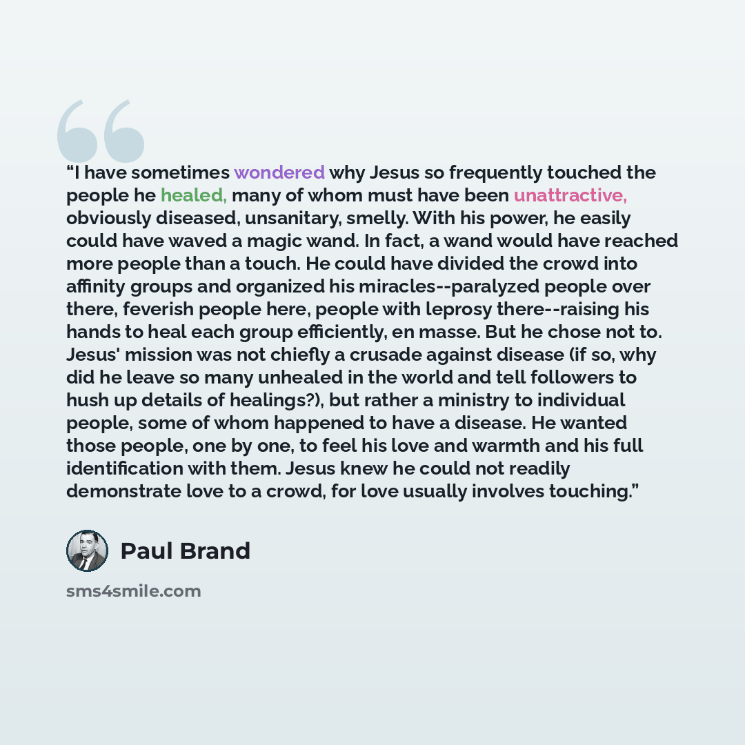 “I have sometimes wondered why Jesus so frequently touched the people he healed, many of whom must have been unattractive, obviously diseased, unsanitary, smelly. With his power, he easily could have waved a magic wand. In fact, a wand would have reached more people than a touch. He could have…” quote by Paul Brand