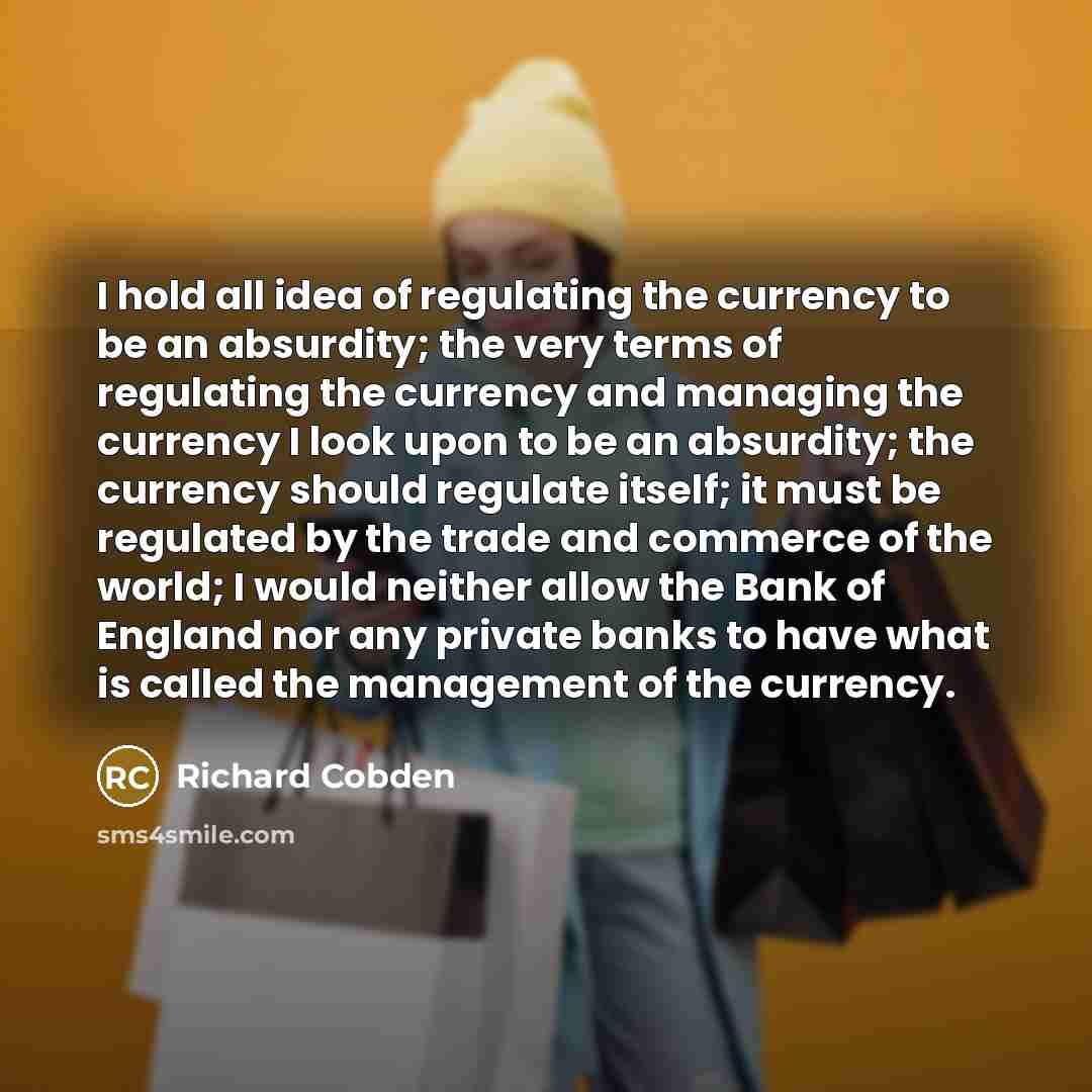 “I hold all idea of regulating the currency to be an absurdity; the very terms of regulating the currency and managing the currency I look upon to be an absurdity; the currency should regulate itself; it must be regulated by the trade and commerce of the world; I would neither allow the Bank of…” quote by Richard Cobden
