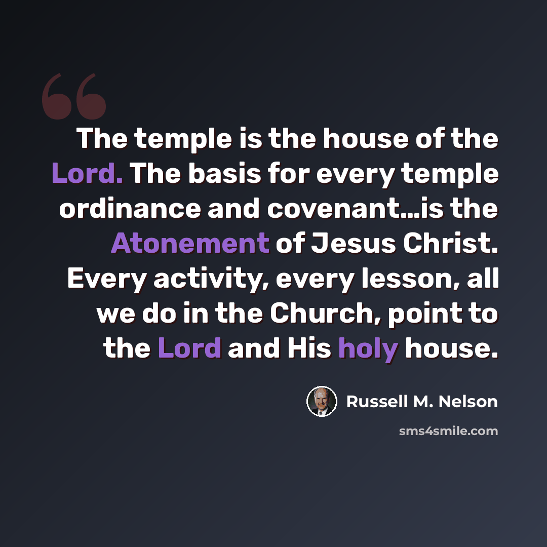 “The temple is the house of the Lord. The basis for every temple ordinance and covenant…is the Atonement of Jesus Christ. Every activity, every lesson, all we do in the Church, point to the Lord and His holy house.” quote by Russell M. Nelson