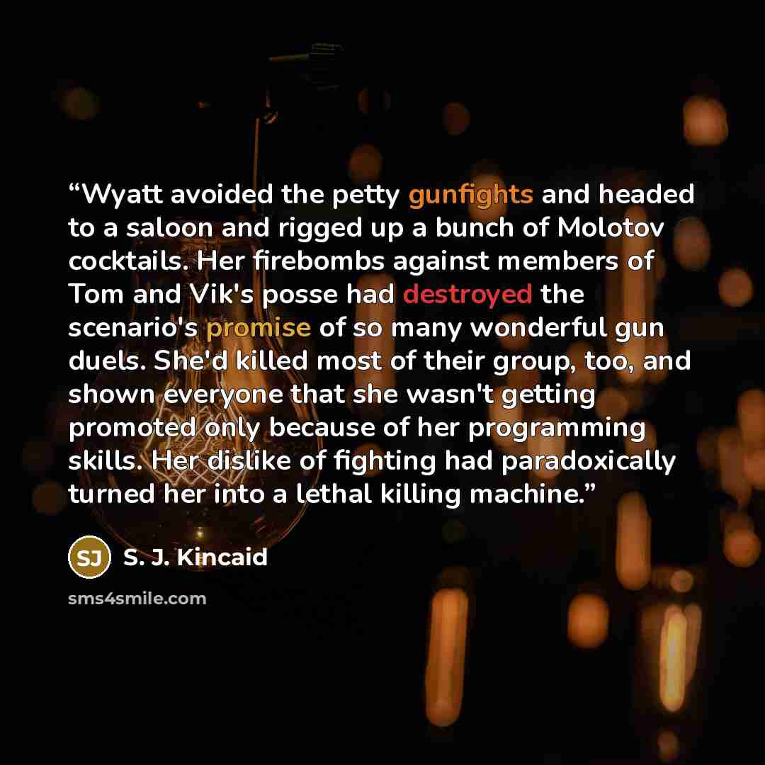“Wyatt avoided the petty gunfights and headed to a saloon and rigged up a bunch of Molotov cocktails. Her firebombs against members of Tom and Vik's posse had destroyed the scenario's promise of so many wonderful gun duels. She'd killed most of their group, too, and shown everyone that she wasn't…” quote by S. J. Kincaid