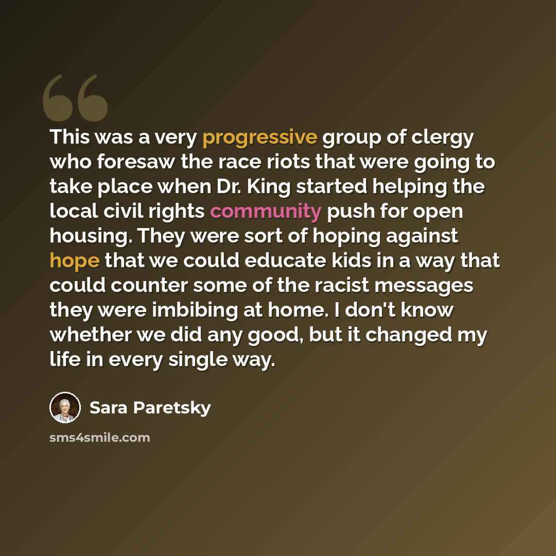 “This was a very progressive group of clergy who foresaw the race riots that were going to take place when Dr. King started helping the local civil rights community push for open housing. They were sort of hoping against hope that we could educate kids in a way that could counter some of the racist…” quote by Sara Paretsky