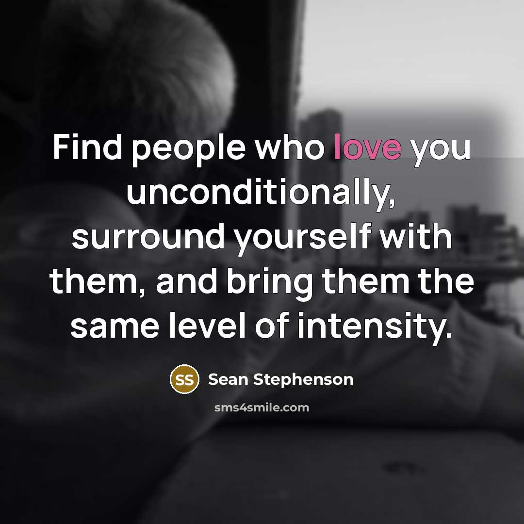 “Find people who love you unconditionally, surround yourself with them, and bring them the same level of intensity.” quote by Sean Stephenson