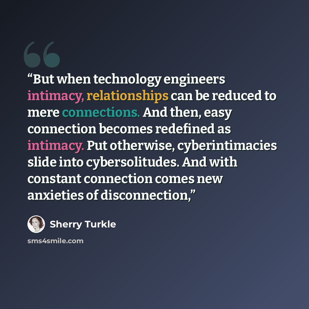 “But when technology engineers intimacy, relationships can be reduced to mere connections. And then, easy connection becomes redefined as intimacy. Put otherwise, cyberintimacies slide into cybersolitudes. And with constant connection comes new anxieties of disconnection,” quote by Sherry Turkle