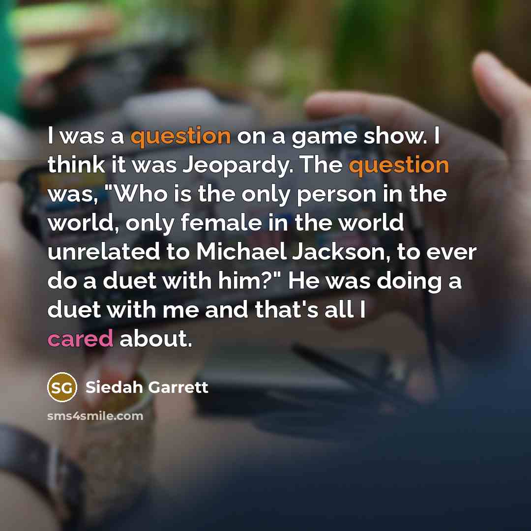“I was a question on a game show. I think it was Jeopardy. The question was, "Who is the only person in the world, only female in the world unrelated to Michael Jackson, to ever do a duet with him?" He was doing a duet with me and that's all I cared about.” quote by Siedah Garrett