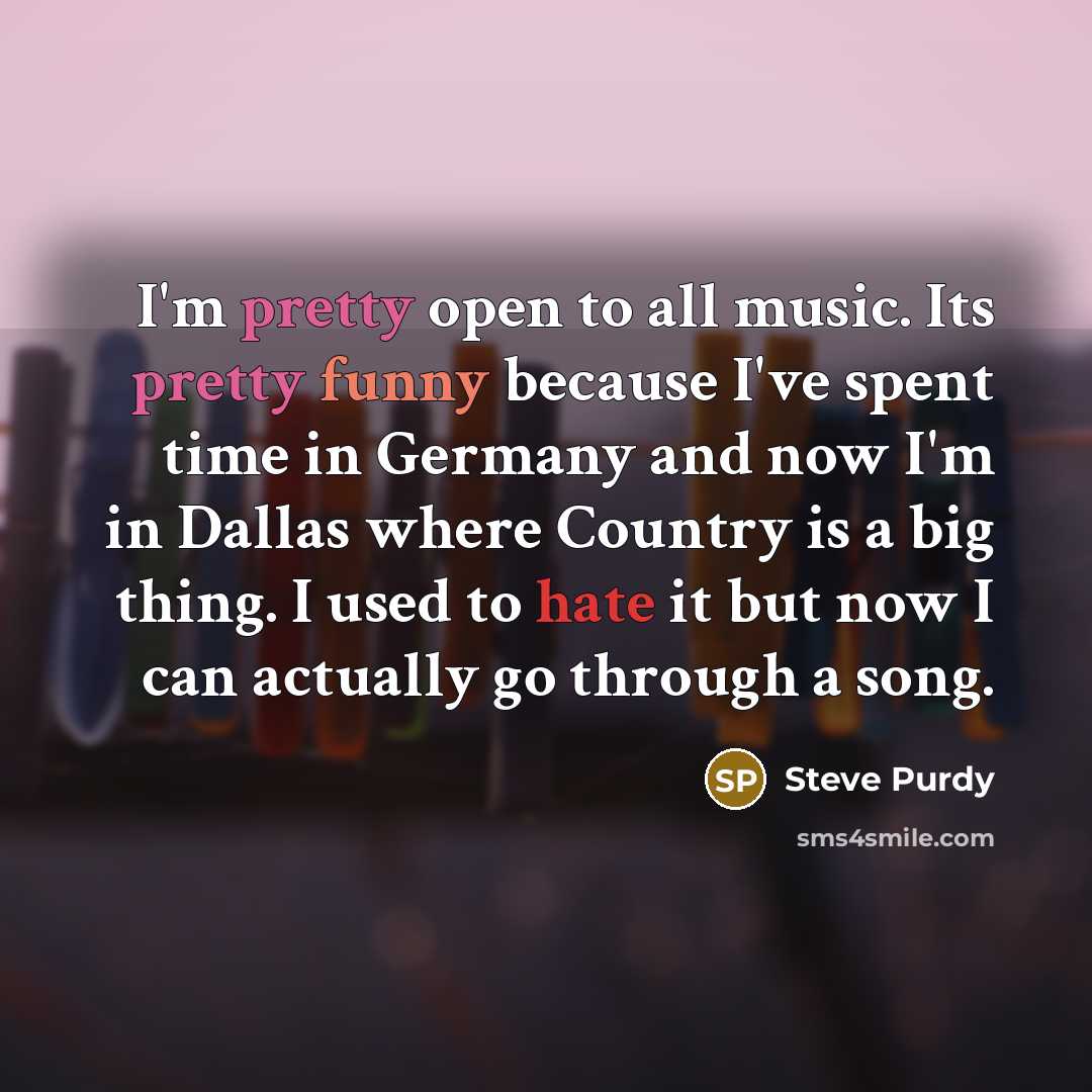 “I'm pretty open to all music. Its pretty funny because I've spent time in Germany and now I'm in Dallas where Country is a big thing. I used to hate it but now I can actually go through a song.” quote by Steve Purdy