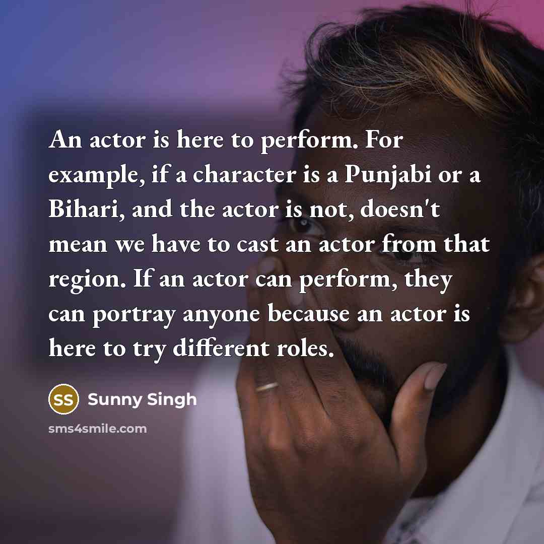 “An actor is here to perform. For example, if a character is a Punjabi or a Bihari, and the actor is not, doesn't mean we have to cast an actor from that region. If an actor can perform, they can portray anyone because an actor is here to try different roles.” quote by Sunny Singh