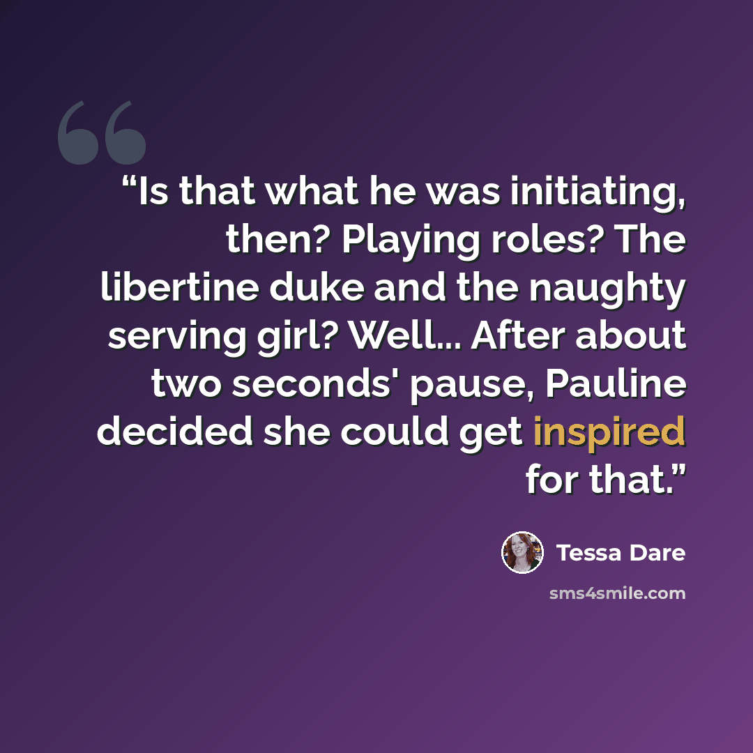 “Is that what he was initiating, then? Playing roles? The libertine duke and the naughty serving girl? Well... After about two seconds' pause, Pauline decided she could get inspired for that.” quote by Tessa Dare