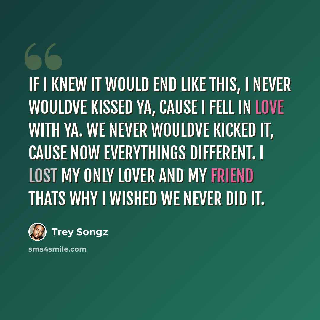 “If I knew it would end like this, I never wouldve kissed ya, cause I fell in love with ya. We never wouldve kicked it, cause now everythings different. I lost my only lover and my friend thats why I wished we never did it.” quote by Trey Songz