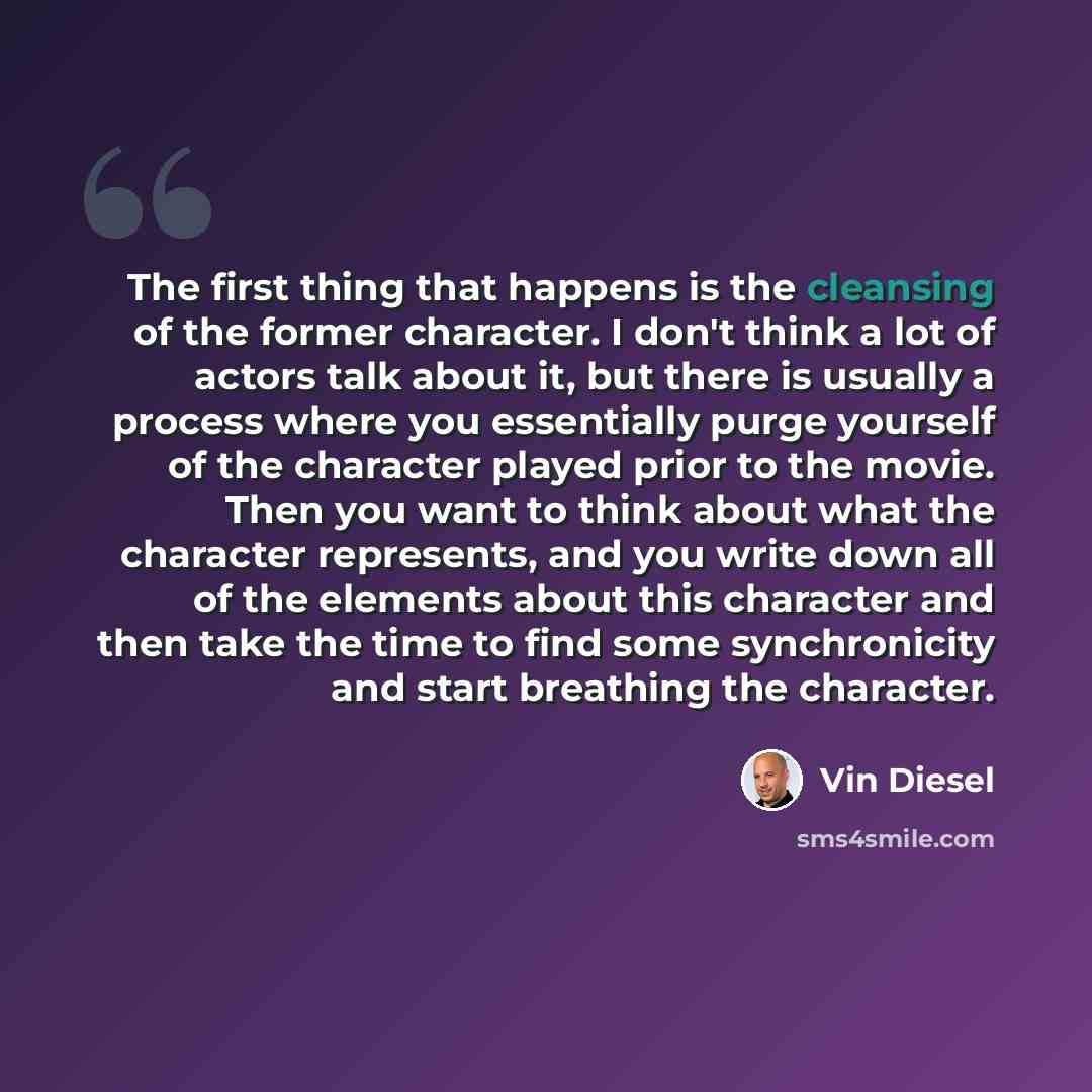 “The first thing that happens is the cleansing of the former character. I don't think a lot of actors talk about it, but there is usually a process where you essentially purge yourself of the character played prior to the movie. Then you want to think about what the character represents, and you…” quote by Vin Diesel