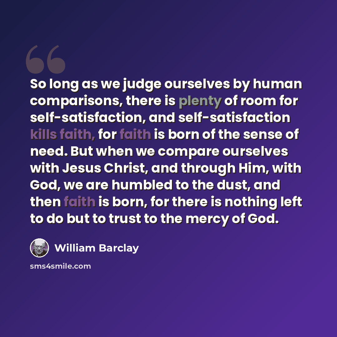 “So long as we judge ourselves by human comparisons, there is plenty of room for self-satisfaction, and self-satisfaction kills faith, for faith is born of the sense of need. But when we compare ourselves with Jesus Christ, and through Him, with God, we are humbled to the dust, and then faith is…” quote by William Barclay
