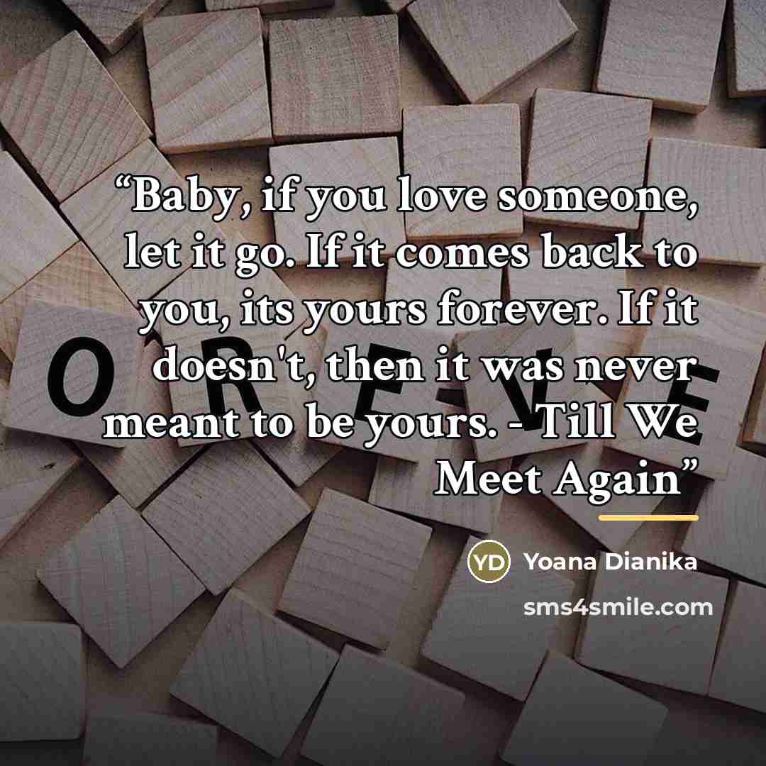 “Baby, if you love someone, let it go. If it comes back to you, its yours forever. If it doesn't, then it was never meant to be yours. - Till We Meet Again” quote by Yoana Dianika