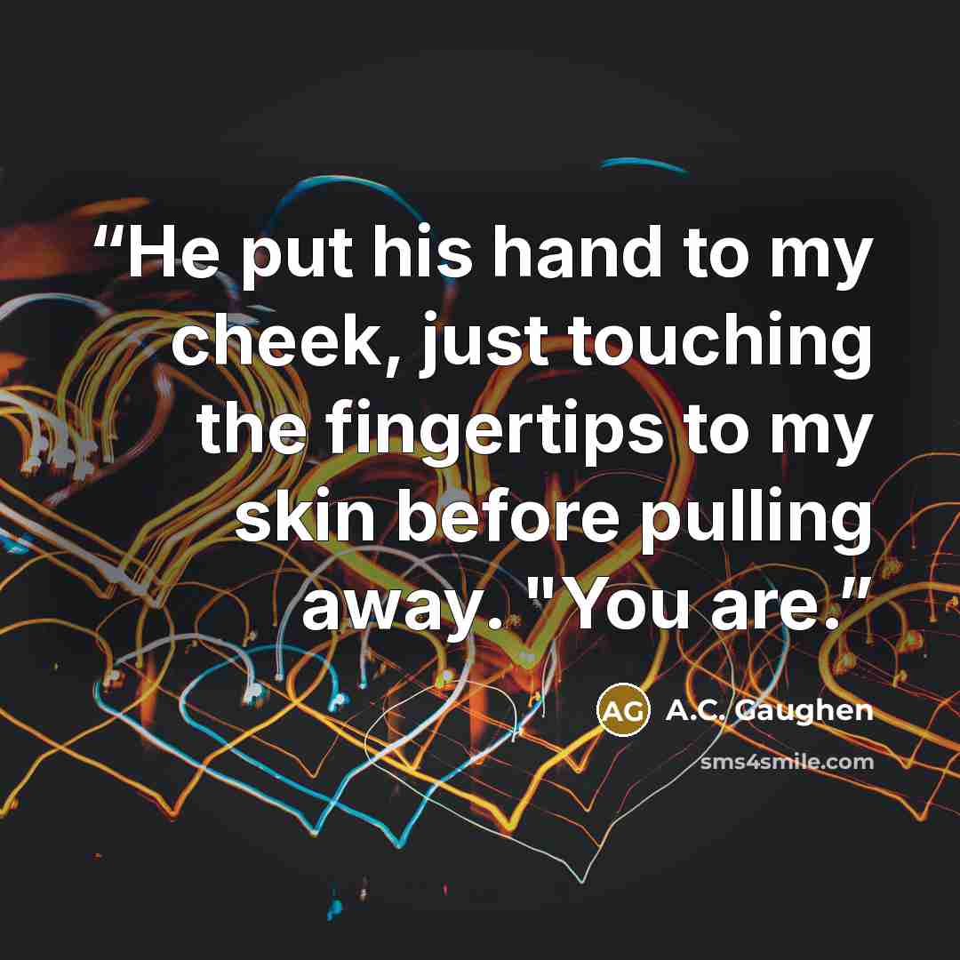 “He put his hand to my cheek, just touching the fingertips to my skin before pulling away. "You are.” quote by A.C. Gaughen