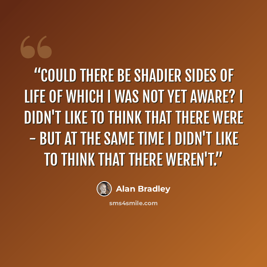 “Could there be shadier sides of life of which I was not yet aware? I didn't like to think that there were - but at the same time I didn't like to think that there weren't.” quote by Alan Bradley