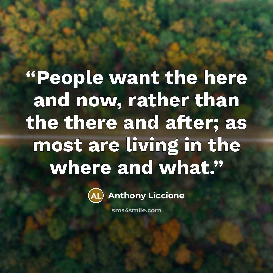 “People want the here and now, rather than the there and after; as most are living in the where and what.” quote by Anthony Liccione